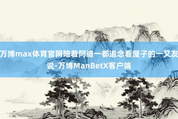 万博max体育官网陪着阿迪一都追念看屋子的一又友说-万博ManBetX客户端