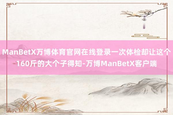 ManBetX万博体育官网在线登录一次体检却让这个160斤的大个子得知-万博ManBetX客户端