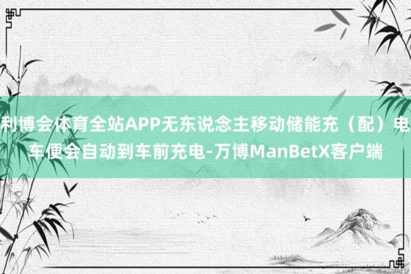 利博会体育全站APP无东说念主移动储能充（配）电车便会自动到车前充电-万博ManBetX客户端
