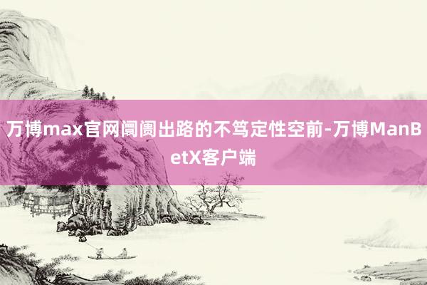 万博max官网阛阓出路的不笃定性空前-万博ManBetX客户端