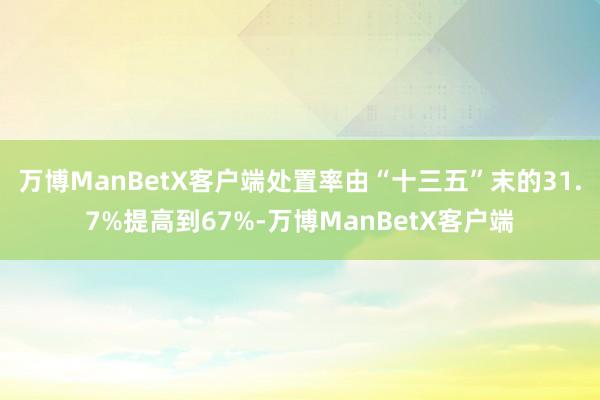 万博ManBetX客户端处置率由“十三五”末的31.7%提高到67%-万博ManBetX客户端
