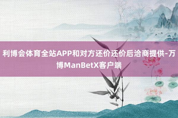 利博会体育全站APP和对方还价还价后洽商提供-万博ManBetX客户端