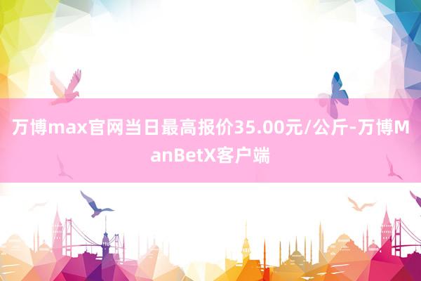 万博max官网当日最高报价35.00元/公斤-万博ManBetX客户端