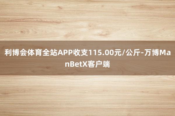 利博会体育全站APP收支115.00元/公斤-万博ManBetX客户端