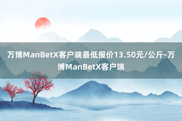 万博ManBetX客户端最低报价13.50元/公斤-万博ManBetX客户端