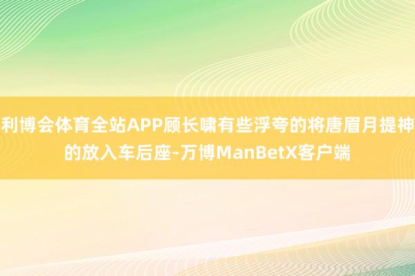 利博会体育全站APP顾长啸有些浮夸的将唐眉月提神的放入车后座-万博ManBetX客户端