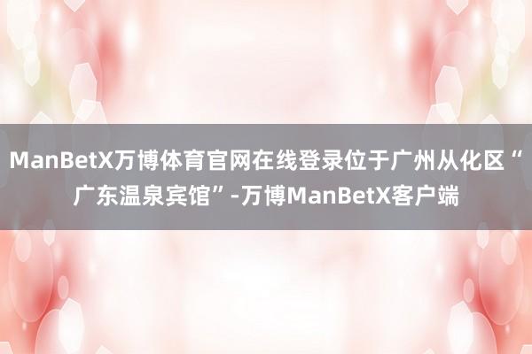 ManBetX万博体育官网在线登录位于广州从化区“广东温泉宾馆”-万博ManBetX客户端