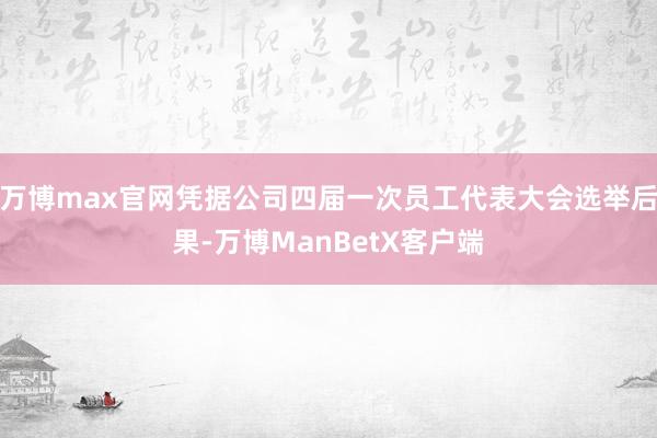 万博max官网凭据公司四届一次员工代表大会选举后果-万博ManBetX客户端