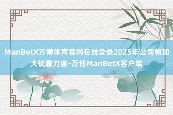 ManBetX万博体育官网在线登录2025年公司将加大优惠力度-万博ManBetX客户端