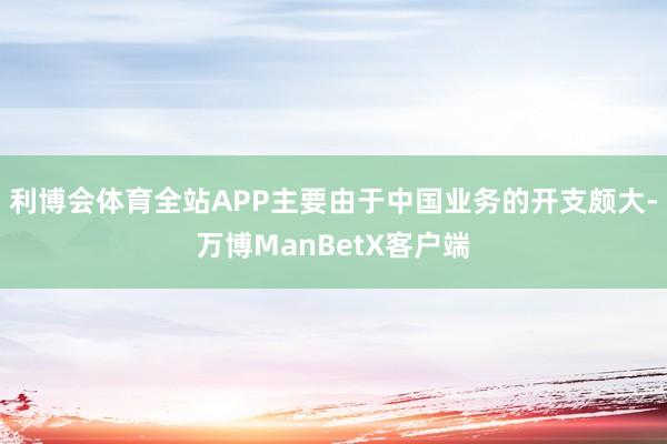 利博会体育全站APP主要由于中国业务的开支颇大-万博ManBetX客户端