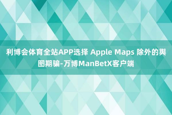 利博会体育全站APP选择 Apple Maps 除外的舆图期骗-万博ManBetX客户端