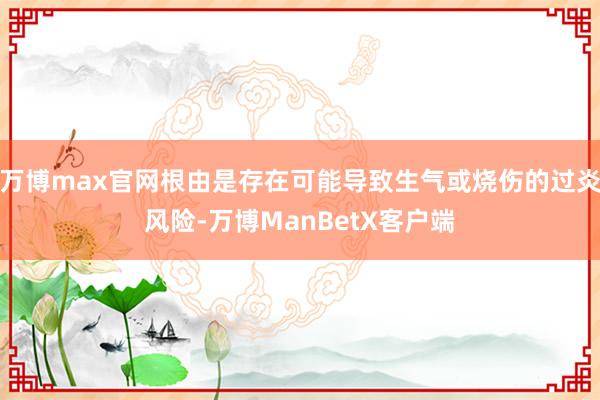 万博max官网根由是存在可能导致生气或烧伤的过炎风险-万博ManBetX客户端