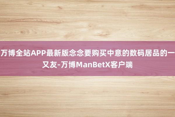 万博全站APP最新版念念要购买中意的数码居品的一又友-万博ManBetX客户端