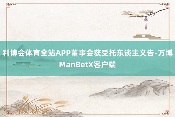 利博会体育全站APP董事会获受托东谈主义告-万博ManBetX客户端