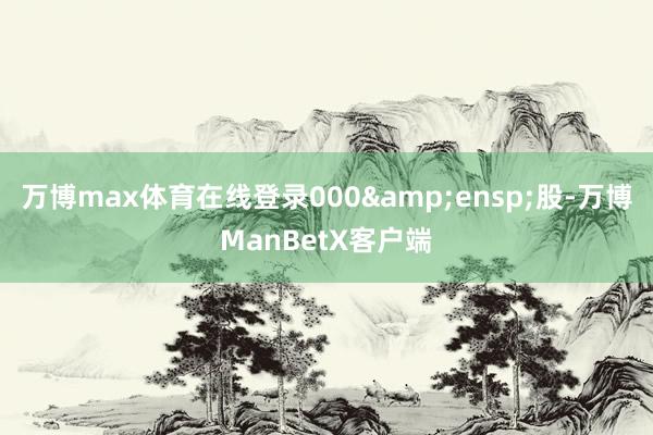 万博max体育在线登录000 股-万博ManBetX客户端