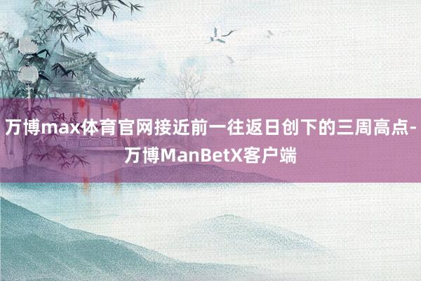 万博max体育官网接近前一往返日创下的三周高点-万博ManBetX客户端