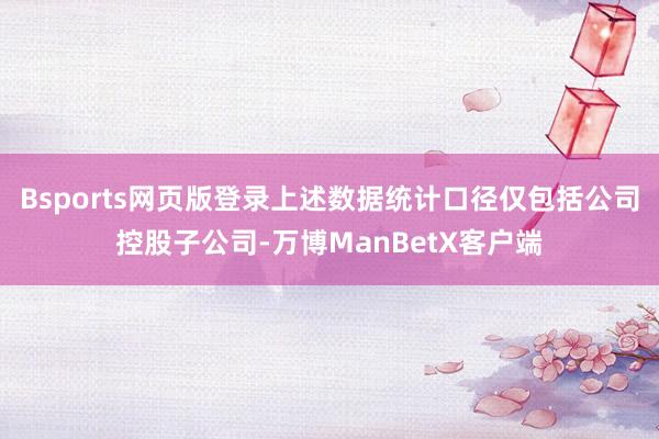 Bsports网页版登录上述数据统计口径仅包括公司控股子公司-万博ManBetX客户端