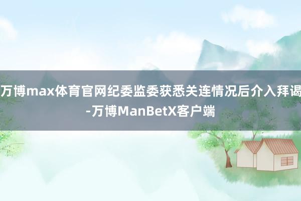 万博max体育官网纪委监委获悉关连情况后介入拜谒-万博ManBetX客户端