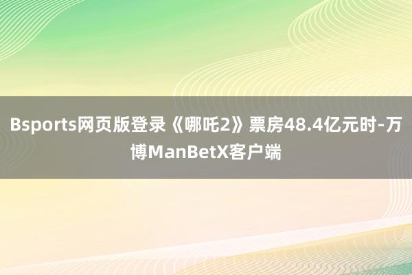 Bsports网页版登录《哪吒2》票房48.4亿元时-万博ManBetX客户端