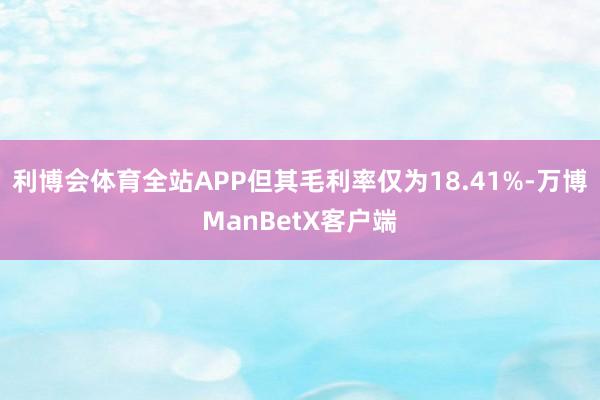 利博会体育全站APP但其毛利率仅为18.41%-万博ManBetX客户端