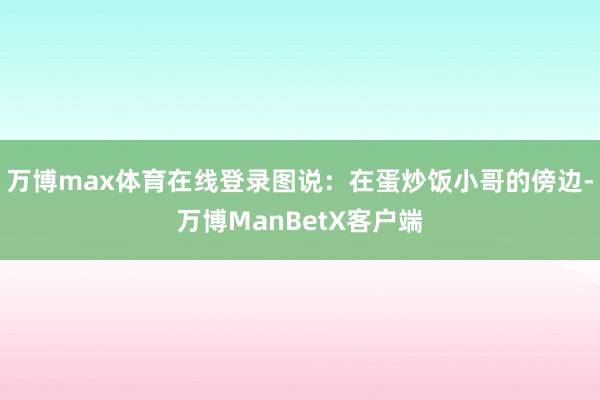 万博max体育在线登录图说：在蛋炒饭小哥的傍边-万博ManBetX客户端