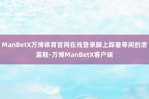 ManBetX万博体育官网在线登录脚上踩着等闲的泄露鞋-万博ManBetX客户端