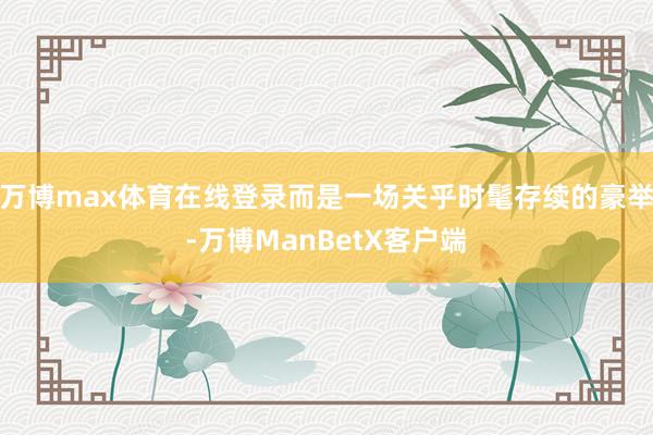万博max体育在线登录而是一场关乎时髦存续的豪举-万博ManBetX客户端