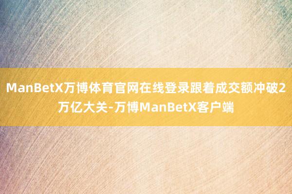 ManBetX万博体育官网在线登录跟着成交额冲破2万亿大关-万博ManBetX客户端