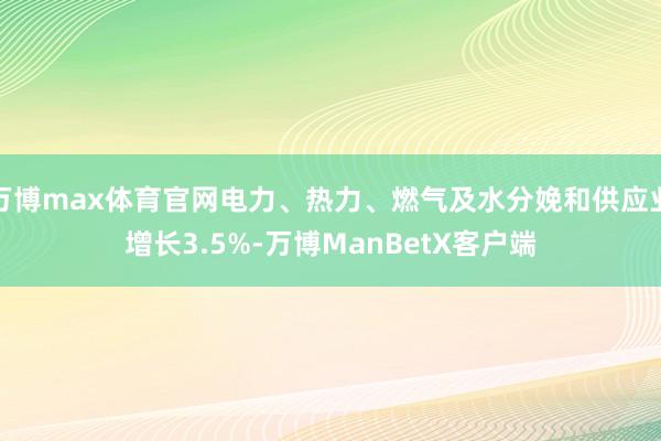 万博max体育官网电力、热力、燃气及水分娩和供应业增长3.5%-万博ManBetX客户端