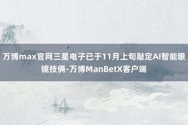 万博max官网三星电子已于11月上旬敲定AI智能眼镜技俩-万博ManBetX客户端