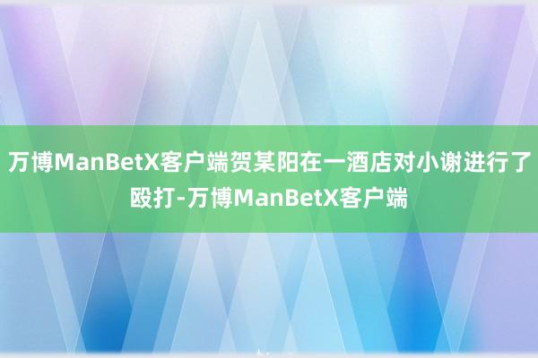 万博ManBetX客户端贺某阳在一酒店对小谢进行了殴打-万博ManBetX客户端