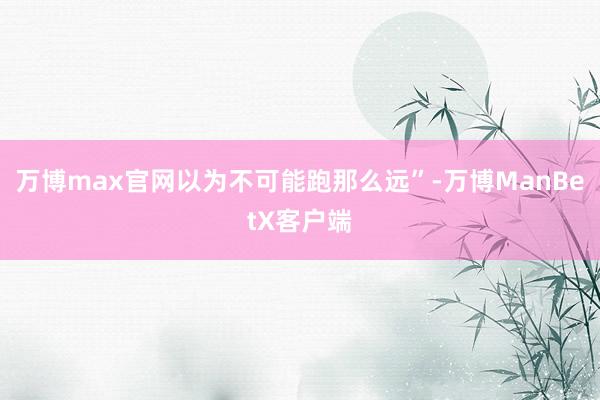 万博max官网以为不可能跑那么远”-万博ManBetX客户端