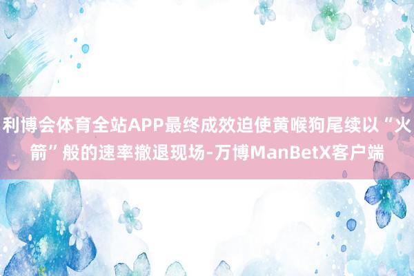 利博会体育全站APP最终成效迫使黄喉狗尾续以“火箭”般的速率撤退现场-万博ManBetX客户端