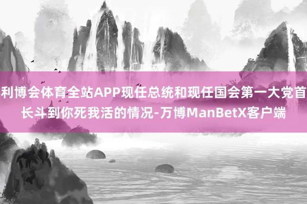 利博会体育全站APP现任总统和现任国会第一大党首长斗到你死我活的情况-万博ManBetX客户端