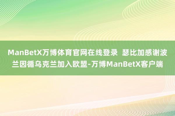ManBetX万博体育官网在线登录  瑟比加感谢波兰因循乌克兰加入欧盟-万博ManBetX客户端