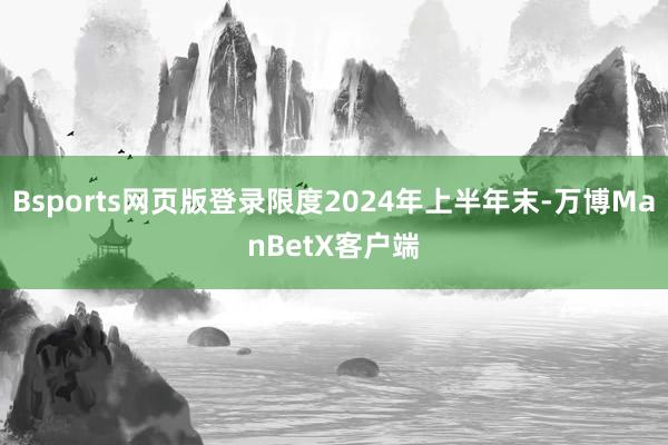 Bsports网页版登录限度2024年上半年末-万博ManBetX客户端