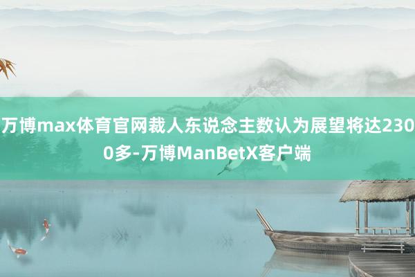 万博max体育官网裁人东说念主数认为展望将达2300多-万博ManBetX客户端