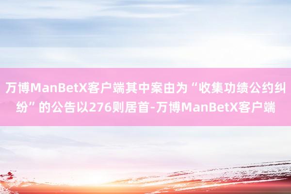 万博ManBetX客户端其中案由为“收集功绩公约纠纷”的公告以276则居首-万博ManBetX客户端