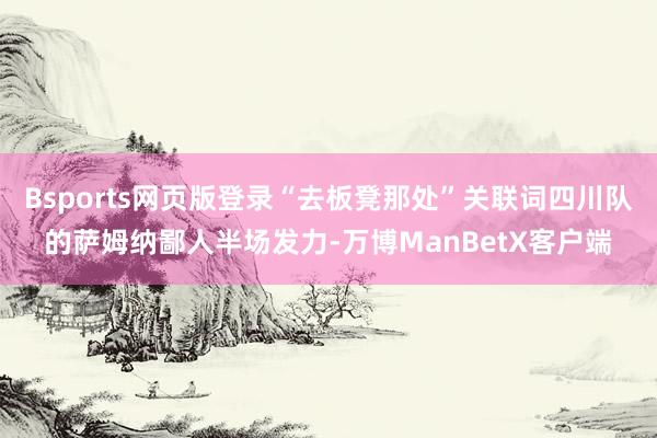 Bsports网页版登录“去板凳那处”关联词四川队的萨姆纳鄙人半场发力-万博ManBetX客户端