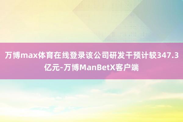 万博max体育在线登录该公司研发干预计较347.3亿元-万博ManBetX客户端