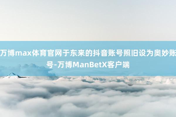 万博max体育官网于东来的抖音账号照旧设为奥妙账号-万博ManBetX客户端