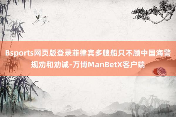 Bsports网页版登录菲律宾多艘船只不顾中国海警规劝和劝诫-万博ManBetX客户端