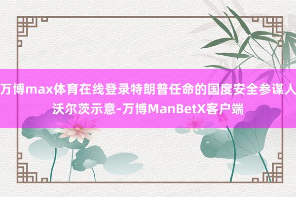万博max体育在线登录特朗普任命的国度安全参谋人沃尔茨示意-万博ManBetX客户端