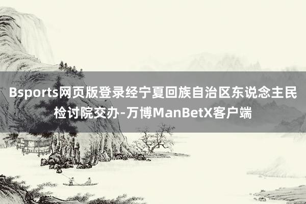 Bsports网页版登录经宁夏回族自治区东说念主民检讨院交办-万博ManBetX客户端