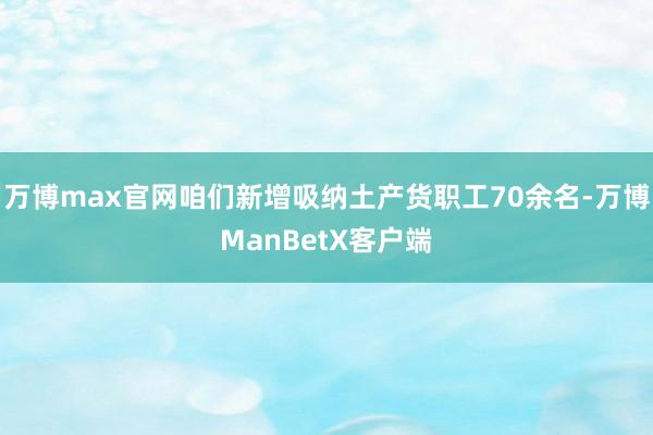 万博max官网咱们新增吸纳土产货职工70余名-万博ManBetX客户端
