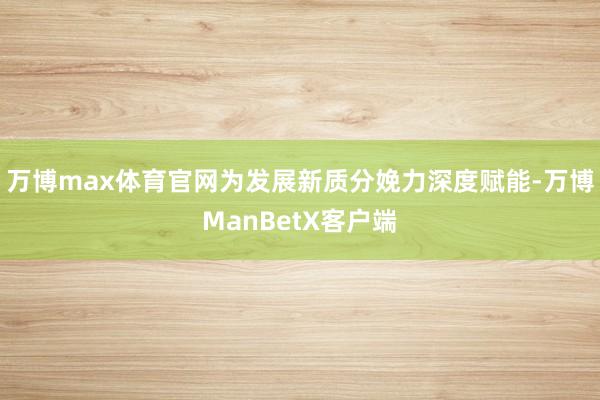 万博max体育官网为发展新质分娩力深度赋能-万博ManBetX客户端