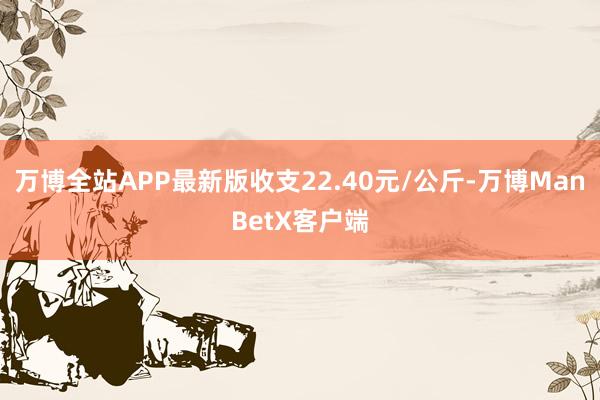 万博全站APP最新版收支22.40元/公斤-万博ManBetX客户端