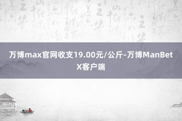 万博max官网收支19.00元/公斤-万博ManBetX客户端