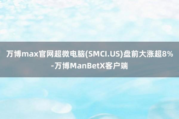万博max官网超微电脑(SMCI.US)盘前大涨超8%-万博ManBetX客户端
