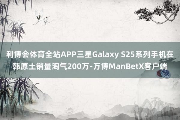 利博会体育全站APP三星Galaxy S25系列手机在韩原土销量淘气200万-万博ManBetX客户端